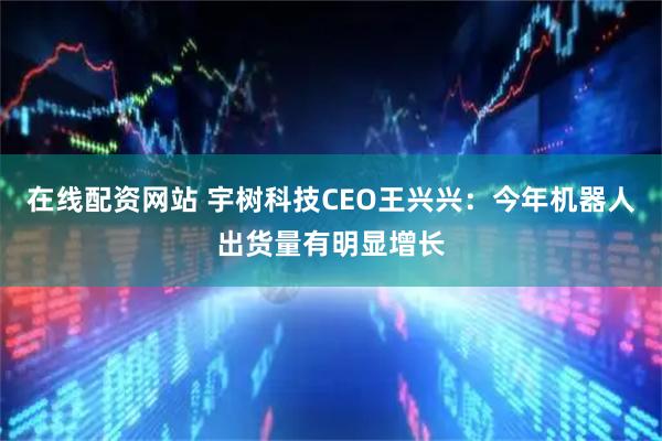 在线配资网站 宇树科技CEO王兴兴：今年机器人出货量有明显增长