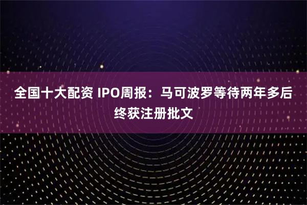 全国十大配资 IPO周报：马可波罗等待两年多后终获注册批文
