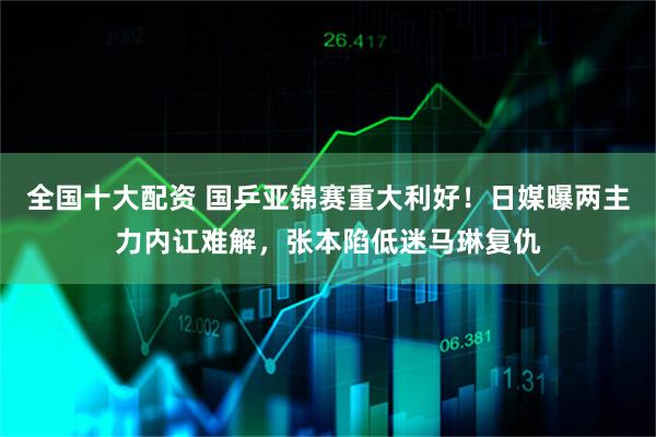 全国十大配资 国乒亚锦赛重大利好！日媒曝两主力内讧难解，张本陷低迷马琳复仇