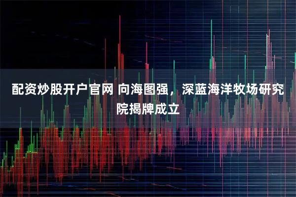 配资炒股开户官网 向海图强，深蓝海洋牧场研究院揭牌成立