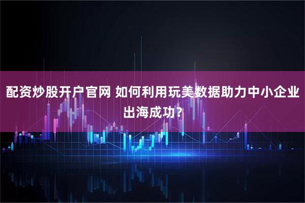 配资炒股开户官网 如何利用玩美数据助力中小企业出海成功？