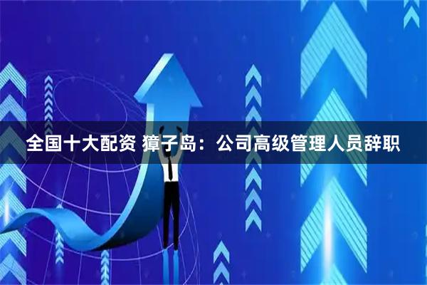 全国十大配资 獐子岛：公司高级管理人员辞职