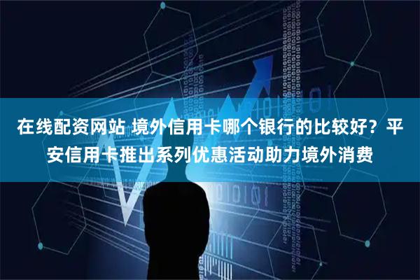 在线配资网站 境外信用卡哪个银行的比较好？平安信用卡推出系列优惠活动助力境外消费