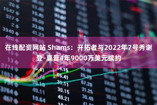 在线配资网站 Shams：开拓者与2022年7号秀谢登-夏普4年9000万美元续约