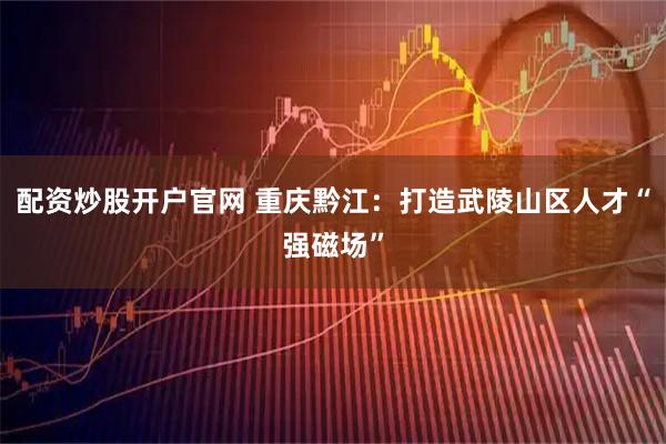 配资炒股开户官网 重庆黔江：打造武陵山区人才“强磁场”