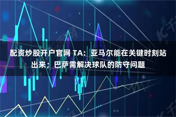 配资炒股开户官网 TA：亚马尔能在关键时刻站出来；巴萨需解决球队的防守问题