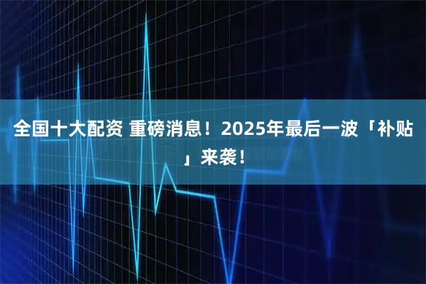 全国十大配资 重磅消息！2025年最后一波「补贴」来袭！