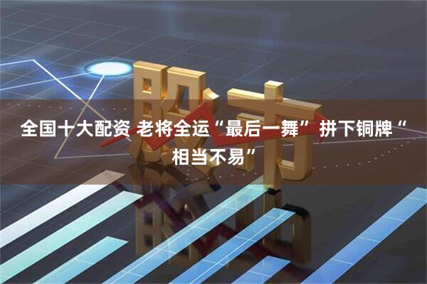 全国十大配资 老将全运“最后一舞” 拼下铜牌“相当不易”