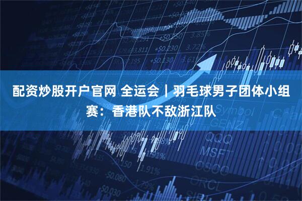 配资炒股开户官网 全运会｜羽毛球男子团体小组赛：香港队不敌浙江队