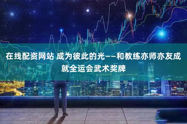 在线配资网站 成为彼此的光——和教练亦师亦友成就全运会武术奖牌