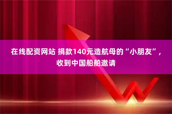 在线配资网站 捐款140元造航母的“小朋友”，收到中国船舶邀请