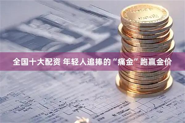 全国十大配资 年轻人追捧的“痛金”跑赢金价