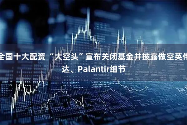 全国十大配资 “大空头”宣布关闭基金并披露做空英伟达、Palantir细节