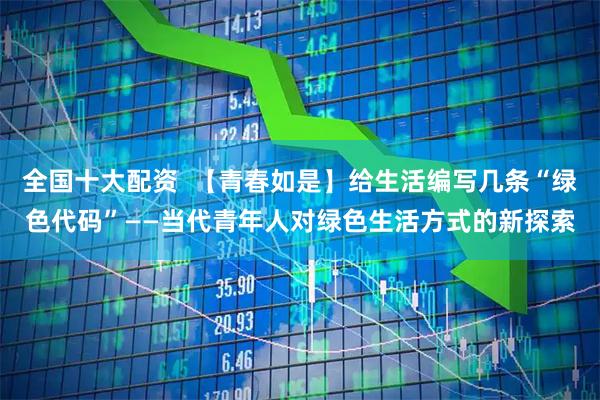 全国十大配资  【青春如是】给生活编写几条“绿色代码”——当代青年人对绿色生活方式的新探索