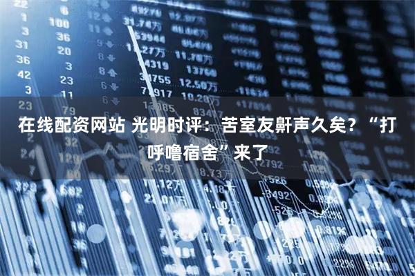 在线配资网站 光明时评：苦室友鼾声久矣？“打呼噜宿舍”来了