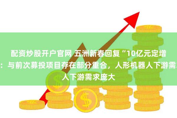 配资炒股开户官网 五洲新春回复“10亿元定增”问询：与前次募投项目存在部分重合，人形机器人下游需求庞大