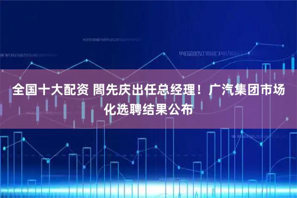 全国十大配资 閤先庆出任总经理！广汽集团市场化选聘结果公布