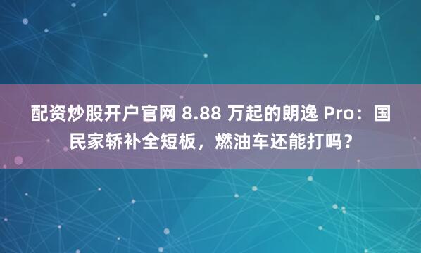 配资炒股开户官网 8.88 万起的朗逸 Pro：国民家轿补全短板，燃油车还能打吗？