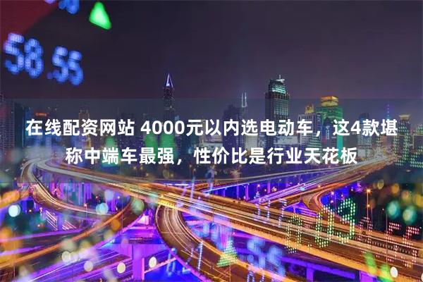 在线配资网站 4000元以内选电动车，这4款堪称中端车最强，性价比是行业天花板