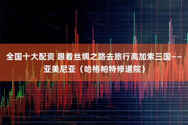 全国十大配资 跟着丝绸之路去旅行高加索三国——亚美尼亚（哈格帕特修道院）