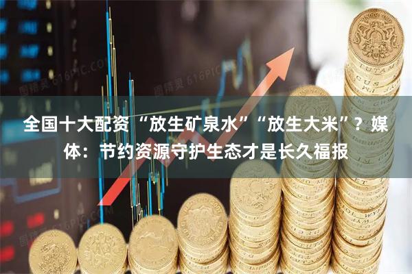 全国十大配资 “放生矿泉水”“放生大米”？媒体：节约资源守护生态才是长久福报
