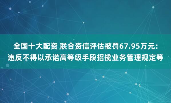 全国十大配资 联合资信评估被罚67.95万元：违反不得以承诺高等级手段招揽业务管理规定等