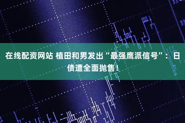 在线配资网站 植田和男发出“最强鹰派信号”：日债遭全面抛售！