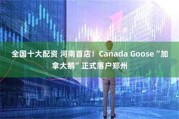 全国十大配资 河南首店！Canada Goose“加拿大鹅”正式落户郑州