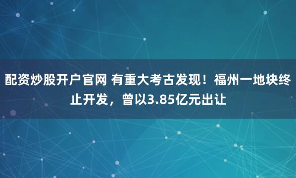 配资炒股开户官网 有重大考古发现！福州一地块终止开发，曾以3.85亿元出让