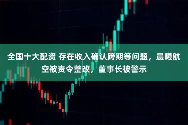 全国十大配资 存在收入确认跨期等问题，晨曦航空被责令整改，董事长被警示