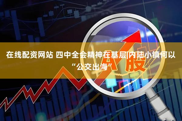 在线配资网站 四中全会精神在基层|内陆小镇何以“公交出海”