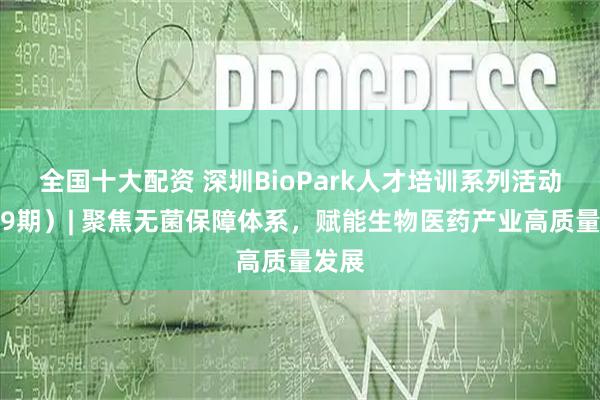 全国十大配资 深圳BioPark人才培训系列活动（第9期）| 聚焦无菌保障体系，赋能生物医药产业高质量发展