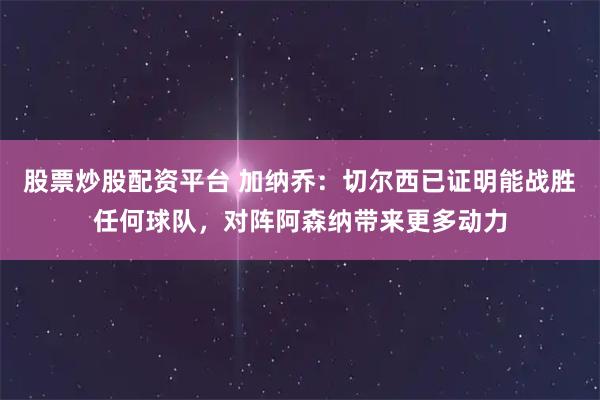 股票炒股配资平台 加纳乔：切尔西已证明能战胜任何球队，对阵阿森纳带来更多动力