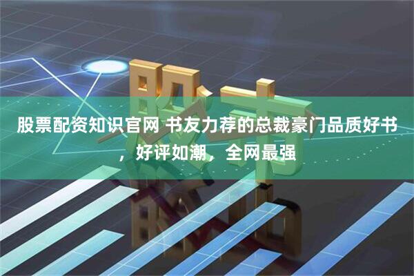 股票配资知识官网 书友力荐的总裁豪门品质好书，好评如潮，全网最强