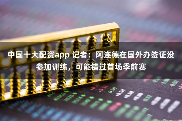 中国十大配资app 记者：阿连德在国外办签证没参加训练，可能错过首场季前赛