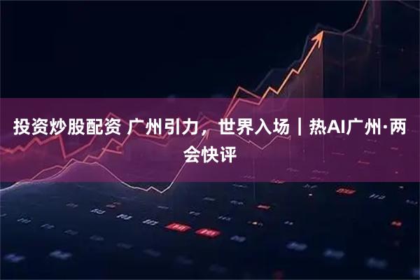 投资炒股配资 广州引力，世界入场｜热AI广州·两会快评