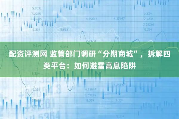 配资评测网 监管部门调研“分期商城”，拆解四类平台：如何避雷高息陷阱