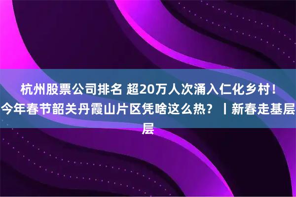 杭州股票公司排名 超20万人次涌入仁化乡村！今年春节韶关丹霞山片区凭啥这么热？丨新春走基层