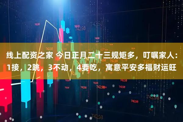 线上配资之家 今日正月二十三规矩多，叮嘱家人：1接，2跳，3不动，4要吃，寓意平安多福财运旺