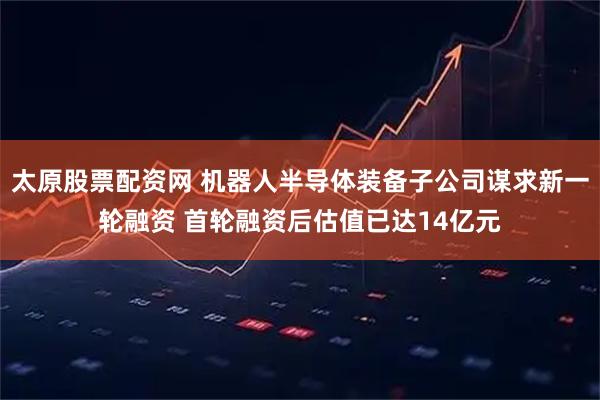 太原股票配资网 机器人半导体装备子公司谋求新一轮融资 首轮融资后估值已达14亿元