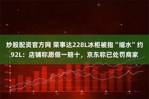 炒股配资官方网 荣事达228L冰柜被指“缩水”约92L：店铺称愿假一赔十，京东称已处罚商家