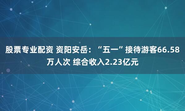 股票专业配资 资阳安岳：“五一”接待游客66.58万人次 综合收入2.23亿元