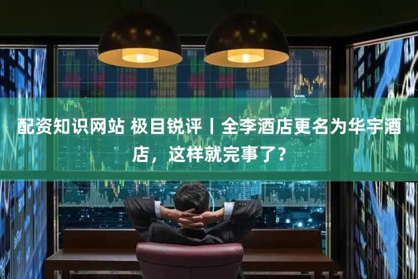 配资知识网站 极目锐评丨全李酒店更名为华宇酒店，这样就完事了？