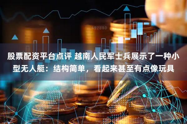 股票配资平台点评 越南人民军士兵展示了一种小型无人艇：结构简单，看起来甚至有点像玩具