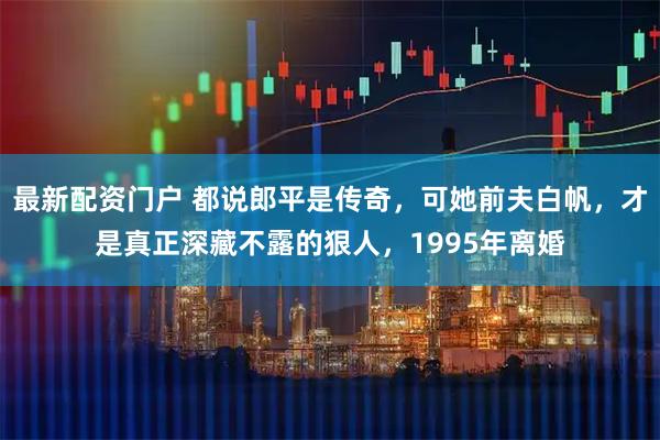 最新配资门户 都说郎平是传奇，可她前夫白帆，才是真正深藏不露的狠人，1995年离婚