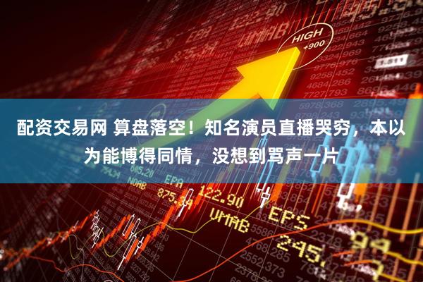 配资交易网 算盘落空！知名演员直播哭穷，本以为能博得同情，没想到骂声一片