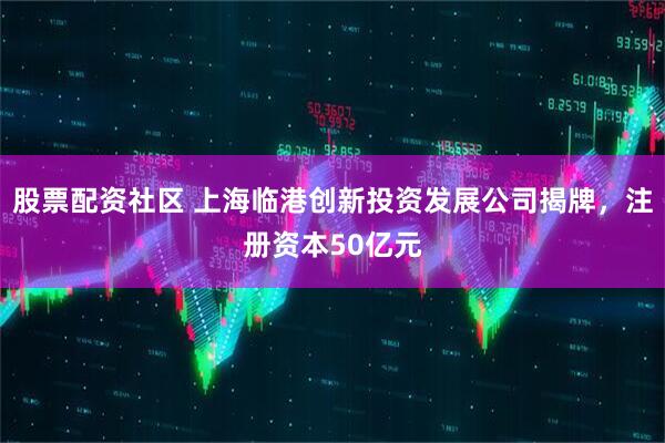 股票配资社区 上海临港创新投资发展公司揭牌，注册资本50亿元