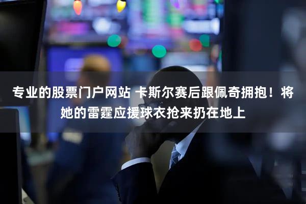 专业的股票门户网站 卡斯尔赛后跟佩奇拥抱！将她的雷霆应援球衣抢来扔在地上