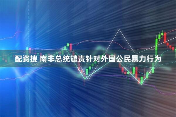 配资搜 南非总统谴责针对外国公民暴力行为