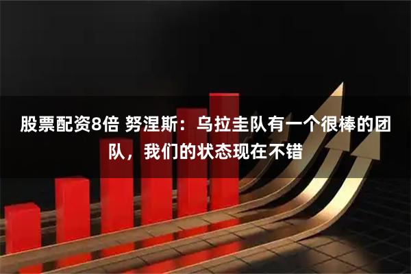 股票配资8倍 努涅斯：乌拉圭队有一个很棒的团队，我们的状态现在不错